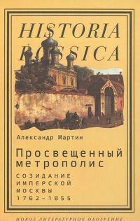 Просвещенный метрополис. Созидание имперской Москвы. 1762-1855 — Александр Мартин